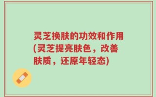 灵芝换肤的功效和作用(灵芝提亮肤色，改善肤质，还原年轻态)