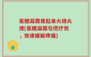 氨糖凝露用起来火烧火燎(氨糖凝露引燃疗效，快速缓解疼痛)