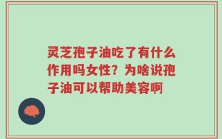 灵芝孢子油吃了有什么作用吗女性？为啥说孢子油可以帮助美容啊