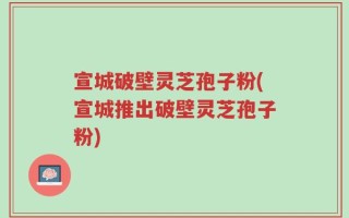 宣城破壁灵芝孢子粉(宣城推出破壁灵芝孢子粉)