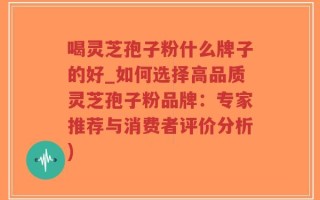 喝灵芝孢子粉什么牌子的好_如何选择高品质灵芝孢子粉品牌：专家推荐与消费者评价分析)