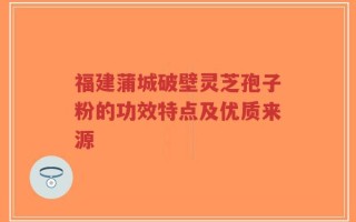 福建蒲城破壁灵芝孢子粉的功效特点及优质来源