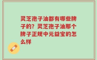灵芝孢子油都有哪些牌子的？灵芝孢子油那个牌子正规中元益宝的怎么样