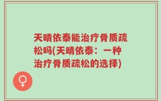 天晴依泰能治疗骨质疏松吗(天晴依泰：一种治疗骨质疏松的选择)