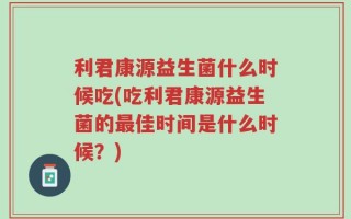 利君康源益生菌什么时候吃(吃利君康源益生菌的最佳时间是什么时候？)
