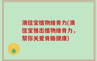 澳佳宝植物维骨力(澳佳宝推出植物维骨力，帮你关爱骨骼健康)
