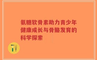 氨糖软骨素助力青少年健康成长与骨骼发育的科学探索