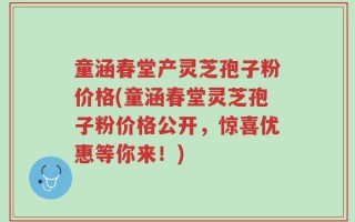 童涵春堂产灵芝孢子粉价格(童涵春堂灵芝孢子粉价格公开，惊喜优惠等你来！)
