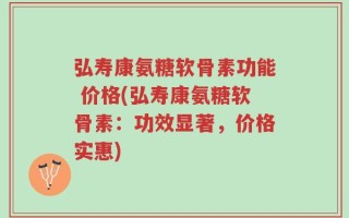 弘寿康氨糖软骨素功能 价格(弘寿康氨糖软骨素：功效显著，价格实惠)