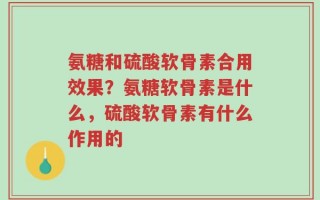 氨糖和硫酸软骨素合用效果？氨糖软骨素是什么，硫酸软骨素有什么作用的