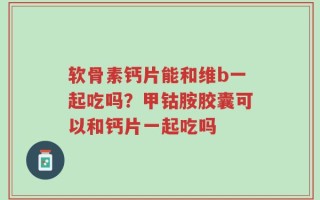 软骨素钙片能和维b一起吃吗？甲钴胺胶囊可以和钙片一起吃吗