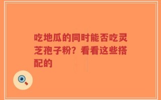 吃地瓜的同时能否吃灵芝孢子粉？看看这些搭配的