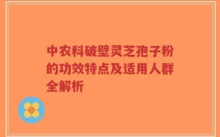 中农科破壁灵芝孢子粉的功效特点及适用人群全解析