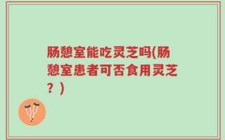 肠憩室能吃灵芝吗(肠憩室患者可否食用灵芝？)