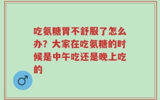 吃氨糖胃不舒服了怎么办？大家在吃氨糖的时候是中午吃还是晚上吃的