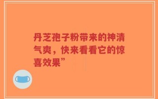丹芝孢子粉带来的神清气爽，快来看看它的惊喜效果”