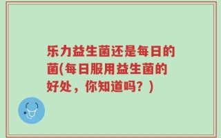 乐力益生菌还是每日的菌(每日服用益生菌的好处，你知道吗？)