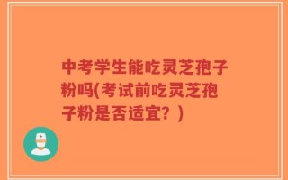 中考学生能吃灵芝孢子粉吗(考试前吃灵芝孢子粉是否适宜？)