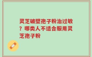 灵芝破壁孢子粉治过敏？哪类人不适合服用灵芝孢子粉