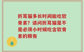 折耳猫多长时间能吃软骨素？请问折耳猫是不是必须小时候吃含软骨素的粮有