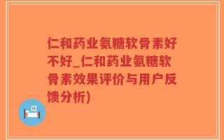 仁和药业氨糖软骨素好不好_仁和药业氨糖软骨素效果评价与用户反馈分析)