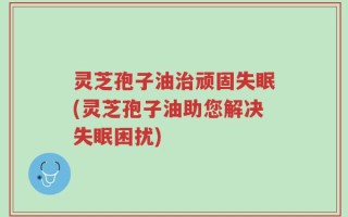 灵芝孢子油治顽固失眠(灵芝孢子油助您解决失眠困扰)