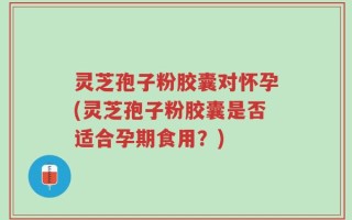 灵芝孢子粉胶囊对怀孕(灵芝孢子粉胶囊是否适合孕期食用？)