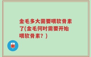 金毛多大需要喂软骨素了(金毛何时需要开始喂软骨素？)