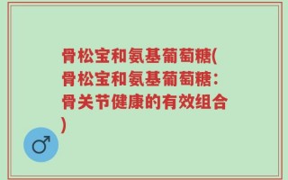 骨松宝和氨基葡萄糖(骨松宝和氨基葡萄糖：骨关节健康的有效组合)