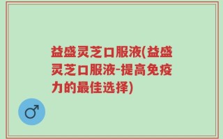 益盛灵芝口服液(益盛灵芝口服液-提高免疫力的最佳选择)