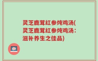 灵芝鹿茸红参炖鸡汤(灵芝鹿茸红参炖鸡汤：滋补养生之佳品)
