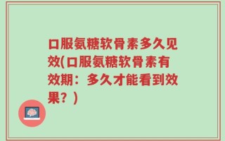 口服氨糖软骨素多久见效(口服氨糖软骨素有效期：多久才能看到效果？)