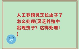 人工养殖灵芝长虫子了怎么处理(灵芝养殖中出现虫子？这样处理！)