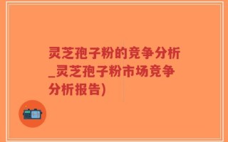 灵芝孢子粉的竞争分析_灵芝孢子粉市场竞争分析报告)