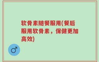 软骨素随餐服用(餐后服用软骨素，保健更加高效)