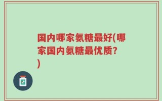 国内哪家氨糖最好(哪家国内氨糖最优质？ )