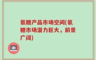 氨糖产品市场空间(氨糖市场潜力巨大，前景广阔)