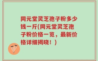 同元堂灵芝孢子粉多少钱一斤(同元堂灵芝孢子粉价格一览，最新价格详细揭晓！)