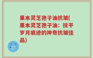 果本灵芝孢子油抗皱(果本灵芝孢子油：抚平岁月痕迹的神奇抗皱佳品)