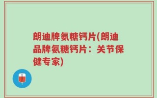朗迪牌氨糖钙片(朗迪品牌氨糖钙片：关节保健专家)