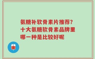 氨糖补软骨素片推荐？十大氨糖软骨素品牌里哪一种是比较好呢