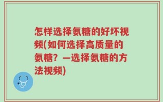 怎样选择氨糖的好坏视频(如何选择高质量的氨糖？—选择氨糖的方法视频)