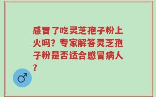 感冒了吃灵芝孢子粉上火吗？专家解答灵芝孢子粉是否适合感冒病人？
