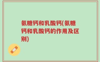 氨糖钙和乳酸钙(氨糖钙和乳酸钙的作用及区别)