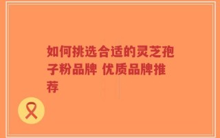 如何挑选合适的灵芝孢子粉品牌 优质品牌推荐