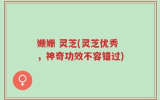 姗姗 灵芝(灵芝优秀，神奇功效不容错过)
