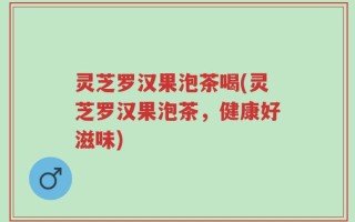 灵芝罗汉果泡茶喝(灵芝罗汉果泡茶，健康好滋味)