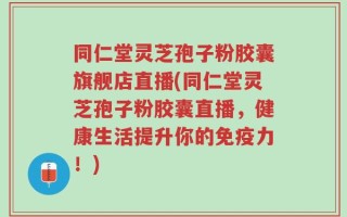 同仁堂灵芝孢子粉胶囊旗舰店直播(同仁堂灵芝孢子粉胶囊直播，健康生活提升你的免疫力！)