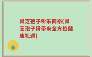 灵芝孢子粉朱同裕(灵芝孢子粉带来全方位健康礼遇)