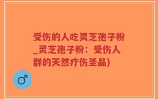 受伤的人吃灵芝孢子粉_灵芝孢子粉：受伤人群的天然疗伤圣品)